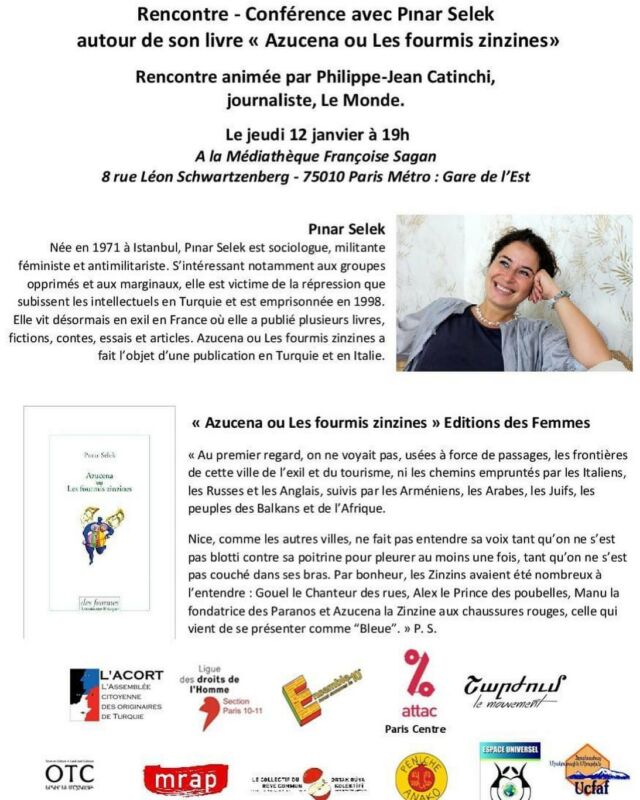 Rencontre - Conférence avec Pınar Selek à Paris
le jeudi 12 janvier à 19h
à la Médiathèque Françoise Sagan 

Cette rencontre avec @pinarpinarselek autour de son livre « Azucena ou Les fourmis zinzines» aux Éditions des femmes-Antoinette Fouque,  sera aussi l'occasion d 'échanger avec Pınar Selek sur sa nouvelle condamnation, en juillet 2022,  à la prison à perpétuité par la Cour suprême de Turquie suite à une fausse accusation depuis 1998 et plus généralement sur la situation des atteintes aux Droits Humains en Turquie.

En votre comptant sur votre présence et votre solidarité.

coorganisée par
L' Acort 
Ligue des droits de l'Homme Paris 10/11 
Ensemble, nous sommes le 10e
Attac Paris centre
MRAP PARIS 
Péniche Anako 
Charjoum le mouvement Շարժում 
Organisation Terre et Culture - Երկիր եւ Մշակոյթ Կազմակերպութիւն 
Espace Universel
Ucfaf 
Collectif du Rêve