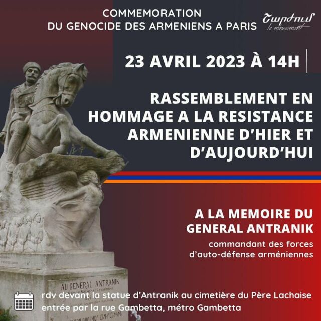 COMMÉMORATION DU GÉNOCIDE DES ARMÉNIENS ET HOMMAGE À LA RÉSISTANCE ARMÉNIENNE/ 23 AVRIL, À PARIS (14H)
Nous irons nous recueillir devant la statue du général Antranik, le dimanche 23 avril à 14h, au cimetière du père Lachaise où il fut inhumé en 1927. Héros de la résistance arménienne, Antranik fait partie de ces combattants qui incarnent la mobilisation des volontaires et le sursaut populaire dans une période où le Genocide des Arméniens n'en finissait plus. A partir de 1894, en 1915 et les années qui suivirent, de Constantinople à Bakou, en passant par la région du Sassoun, Erzeroum, Chouchi et le Zanguezour, les Arméniens étaient exterminés S'organisaient alors les corps de volontaires pour stopper la progression des forces turques. 

Cette commémoration s’inscrit dans la volonté d’un moment digne et sincère. 
Ce moment appartient aux arméniens et aux arméniennes qui ressentent le besoin de se réapproprier leur histoire personnelle et collective. Face au constat de récupération politicienne de notre histoire et de notre cause, nous serons ensemble au Père Lachaise.

Aujourd'hui, la politique raciste et néo-ottomane de la Turquie et de l'Azerbaïdjan rappelle tristement cette période et démontre que le processus d'extermination des Arméniens n'est pas terminé́. Ces deux Etats continuent de chasser les Arméniens de leur terre. 
Le blocus que subit l’Artsakh et les attaques incessantes des forces criminelles d’Azerbaïdjan dans le Syunik nous rappellent chaque jour notre liberté ne tient que grâce à la résistance. 
Nous avons donc fait le choix de commémorer nos morts du passé tout en rendant hommage aux résistants et aux résistantes du présent. 

La résistance du peuple arménien traverse l’histoire et inspire ceux défendent nos terres.
Vive le peuple arménien en lutte !